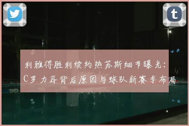 利雅得胜利续约热苏斯细节曝光:C罗力荐背后原因与球队新赛季布局