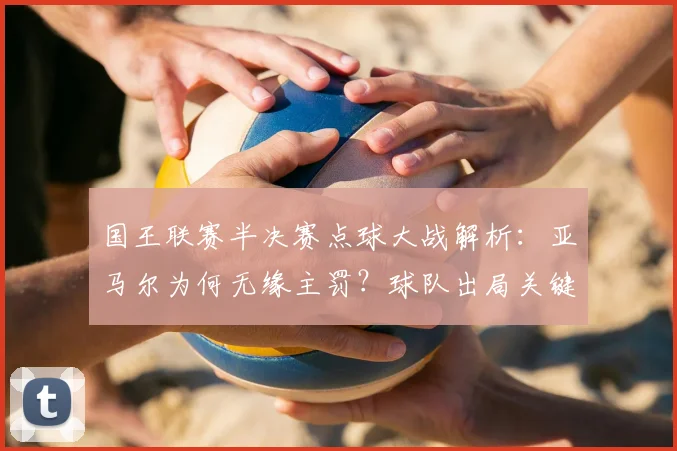国王联赛半决赛点球大战解析:亚马尔为何无缘主罚?球队出局关键因素深度探讨