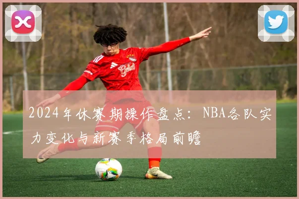 2024年休赛期操作盘点：NBA各队实力变化与新赛季格局前瞻