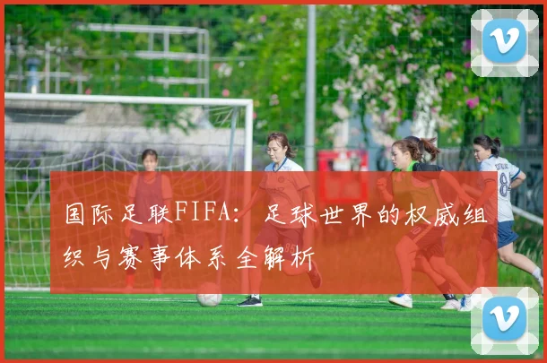 国际足联FIFA：足球世界的权威组织与赛事体系全解析