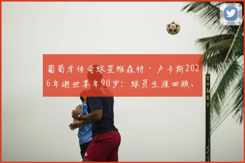 葡萄牙传奇球星维森特·卢卡斯2026年逝世享年90岁：球员生涯回顾、主要贡献与足协悼念声明详情解读
