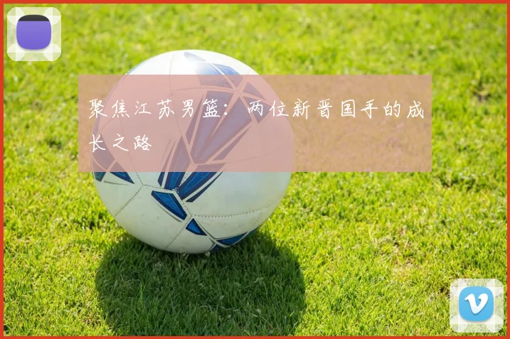 聚焦江苏男篮:两位新晋国手的成长之路