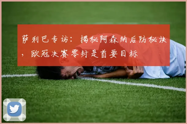 萨利巴专访:揭秘阿森纳后防秘诀,欧冠决赛零封是首要目标