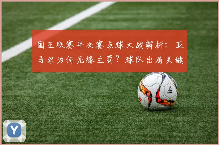 国王联赛半决赛点球大战解析:亚马尔为何无缘主罚?球队出局关键因素深度探讨