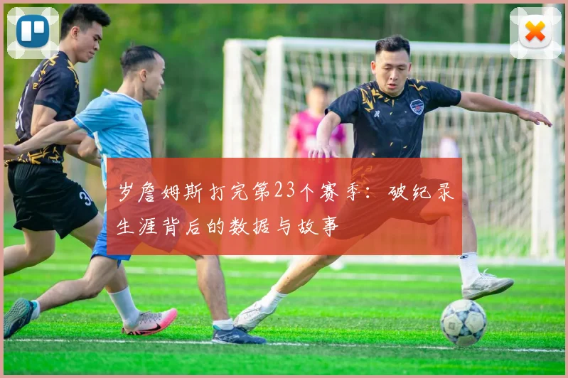 岁詹姆斯打完第23个赛季:破纪录生涯背后的数据与故事