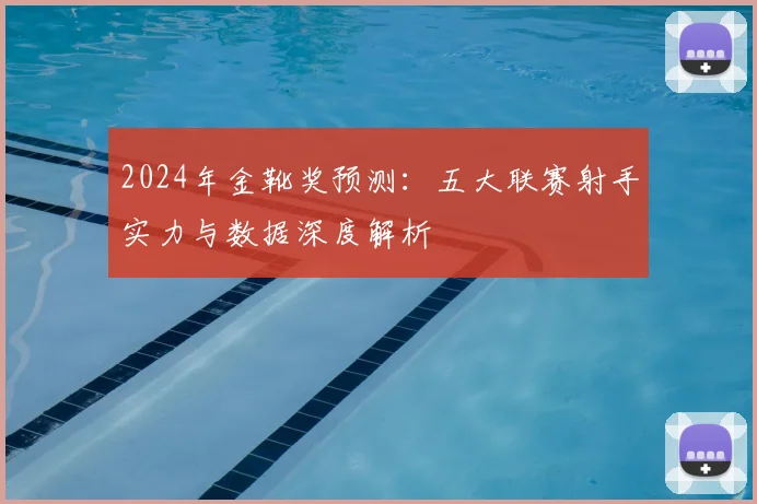 2024年金靴奖预测：五大联赛射手实力与数据深度解析