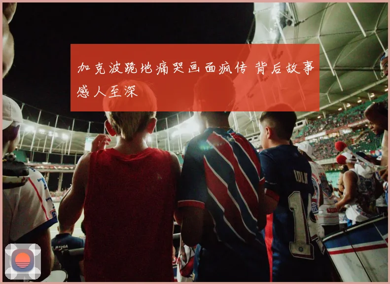 加克波跪地痛哭画面疯传 背后故事感人至深