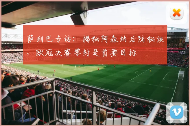 萨利巴专访：揭秘阿森纳后防秘诀，欧冠决赛零封是首要目标