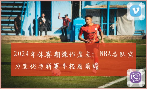 2024年休赛期操作盘点:NBA各队实力变化与新赛季格局前瞻