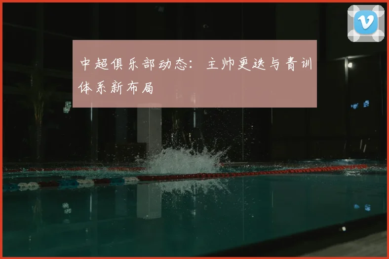 中超俱乐部动态：主帅更迭与青训体系新布局