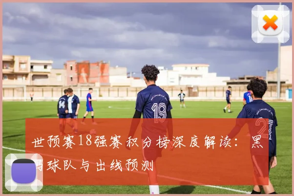 世预赛18强赛积分榜深度解读：黑马球队与出线预测